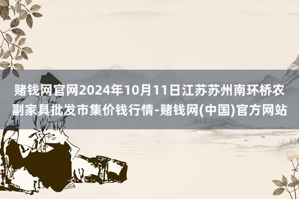 赌钱网官网2024年10月11日江苏苏州南环桥农副家具批发市集价钱行情-赌钱网(中国)官方网站