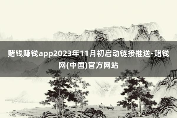 赌钱赚钱app2023年11月初启动链接推送-赌钱网(中国)官方网站