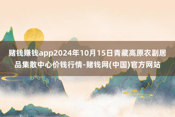 赌钱赚钱app2024年10月15日青藏高原农副居品集散中心价钱行情-赌钱网(中国)官方网站