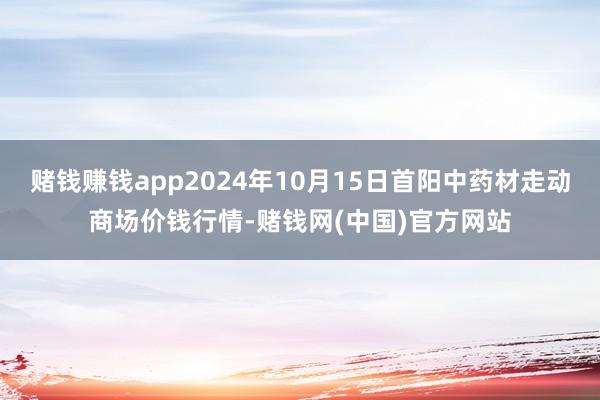 赌钱赚钱app2024年10月15日首阳中药材走动商场价钱行情-赌钱网(中国)官方网站