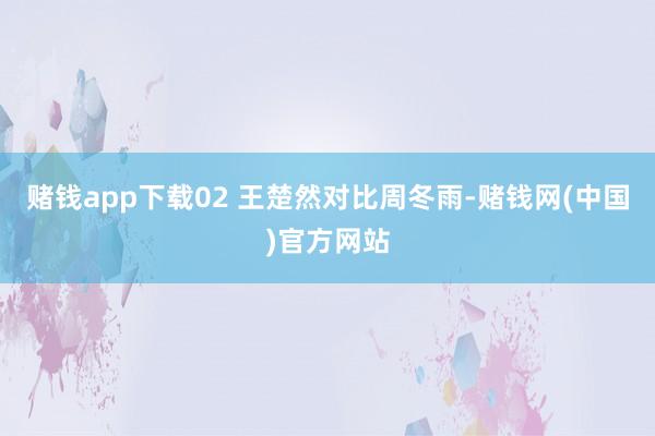 赌钱app下载02 王楚然对比周冬雨-赌钱网(中国)官方网站