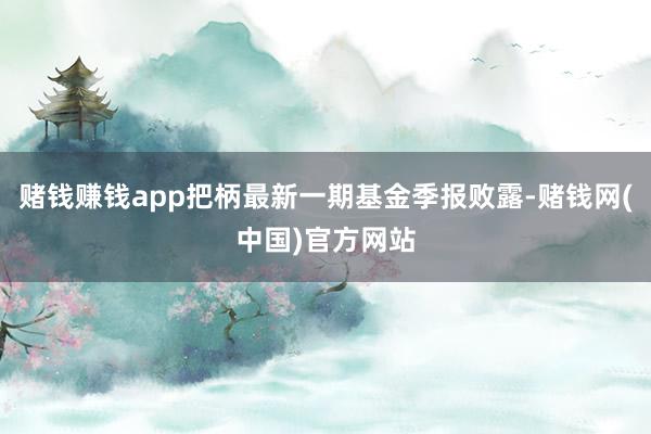 赌钱赚钱app把柄最新一期基金季报败露-赌钱网(中国)官方网站