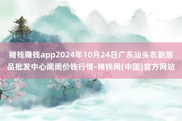 赌钱赚钱app2024年10月24日广东汕头农副居品批发中心阛阓价钱行情-赌钱网(中国)官方网站