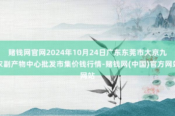 赌钱网官网2024年10月24日广东东莞市大京九农副产物中心批发市集价钱行情-赌钱网(中国)官方网站