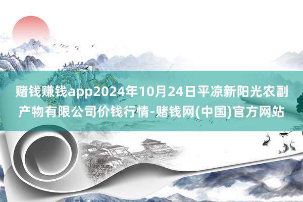 赌钱赚钱app2024年10月24日平凉新阳光农副产物有限公司价钱行情-赌钱网(中国)官方网站