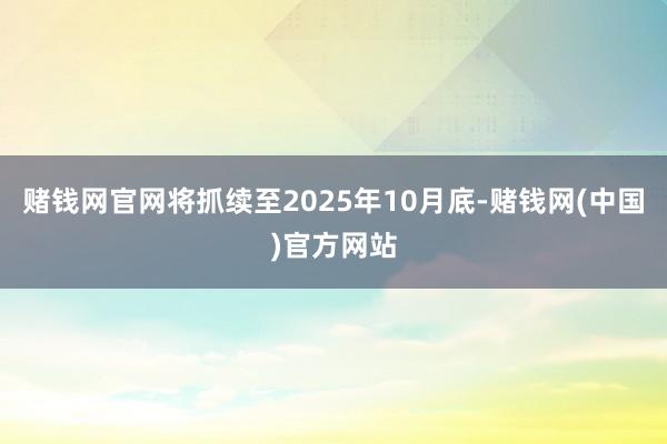 赌钱网官网将抓续至2025年10月底-赌钱网(中国)官方网站