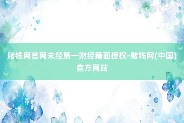 赌钱网官网未经第一财经籍面授权-赌钱网(中国)官方网站