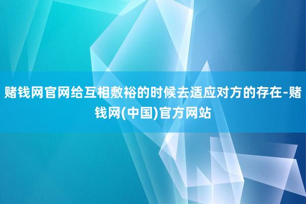 赌钱网官网给互相敷裕的时候去适应对方的存在-赌钱网(中国)官方网站