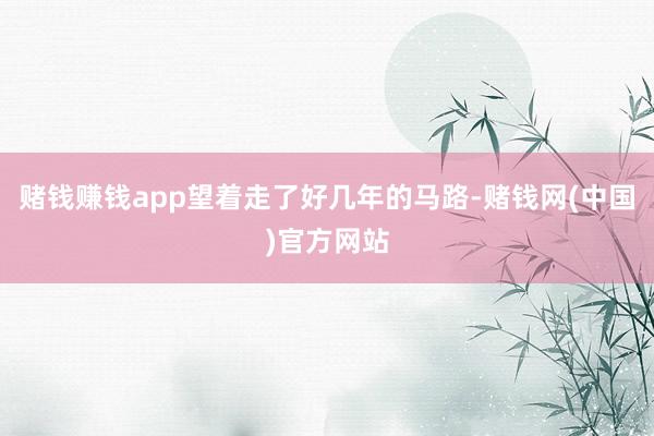 赌钱赚钱app望着走了好几年的马路-赌钱网(中国)官方网站