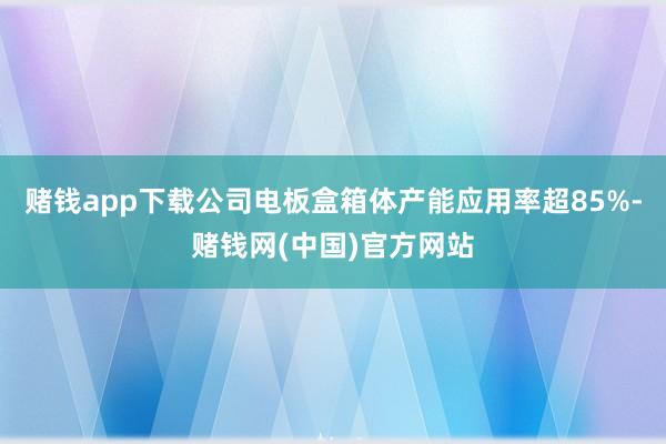 赌钱app下载公司电板盒箱体产能应用率超85%-赌钱网(中国)官方网站