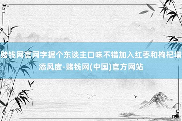 赌钱网官网字据个东谈主口味不错加入红枣和枸杞增添风度-赌钱网(中国)官方网站