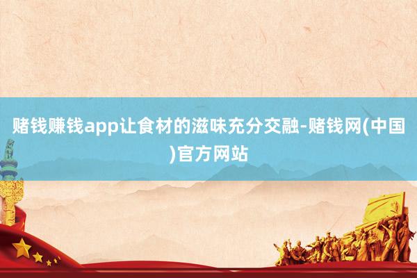 赌钱赚钱app让食材的滋味充分交融-赌钱网(中国)官方网站