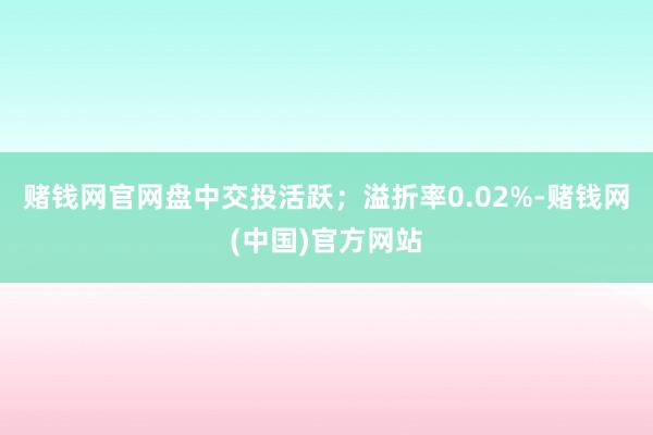 赌钱网官网盘中交投活跃；溢折率0.02%-赌钱网(中国)官方网站