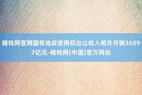 赌钱网官网国有地皮使用权出让收入相关开销36097亿元-赌钱网(中国)官方网站