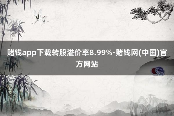 赌钱app下载转股溢价率8.99%-赌钱网(中国)官方网站