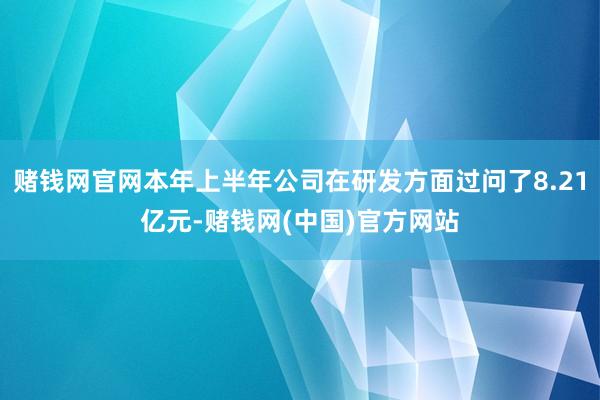 赌钱网官网本年上半年公司在研发方面过问了8.21亿元-赌钱网(中国)官方网站