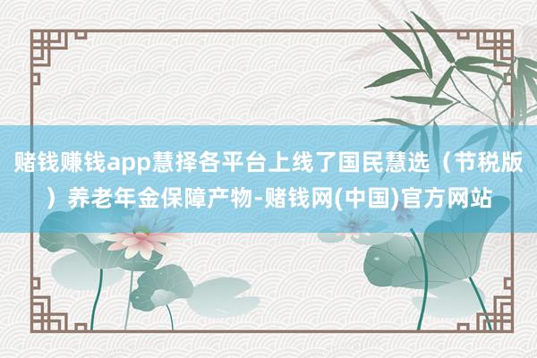 赌钱赚钱app慧择各平台上线了国民慧选（节税版）养老年金保障产物-赌钱网(中国)官方网站