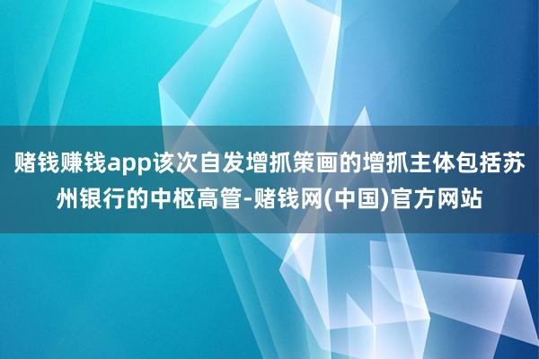 赌钱赚钱app该次自发增抓策画的增抓主体包括苏州银行的中枢高管-赌钱网(中国)官方网站