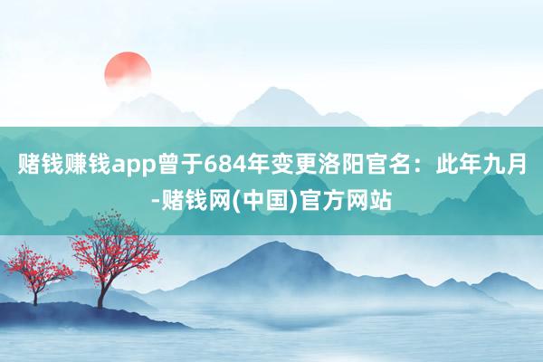 赌钱赚钱app曾于684年变更洛阳官名：此年九月-赌钱网(中国)官方网站