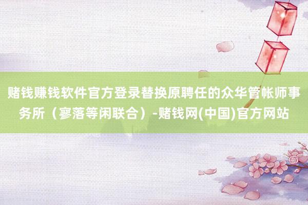 赌钱赚钱软件官方登录替换原聘任的众华管帐师事务所（寥落等闲联合）-赌钱网(中国)官方网站