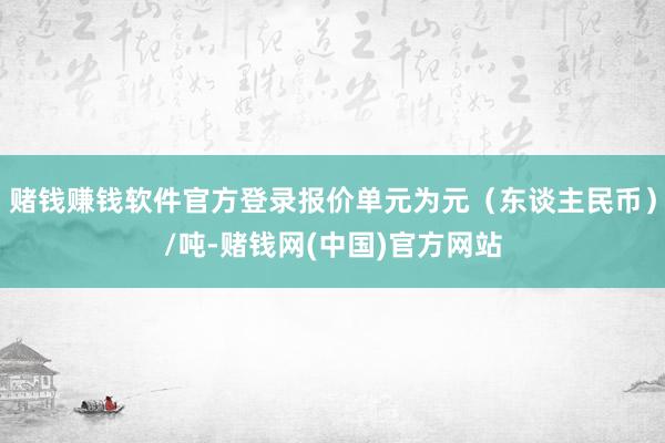 赌钱赚钱软件官方登录报价单元为元（东谈主民币）/吨-赌钱网(中国)官方网站