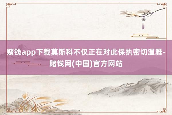 赌钱app下载莫斯科不仅正在对此保执密切温雅-赌钱网(中国)官方网站