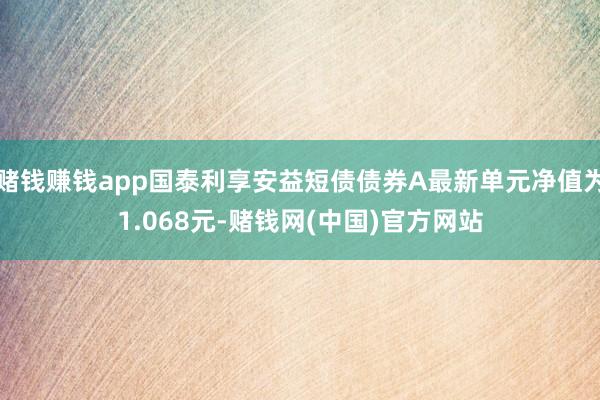 赌钱赚钱app国泰利享安益短债债券A最新单元净值为1.068元-赌钱网(中国)官