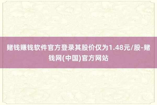 赌钱赚钱软件官方登录其股价仅为1.48元/股-赌钱网(中国)官方网站