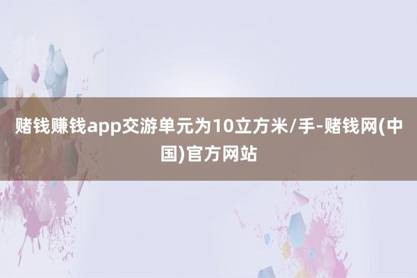 赌钱赚钱app交游单元为10立方米/手-赌钱网(中国)官方网站