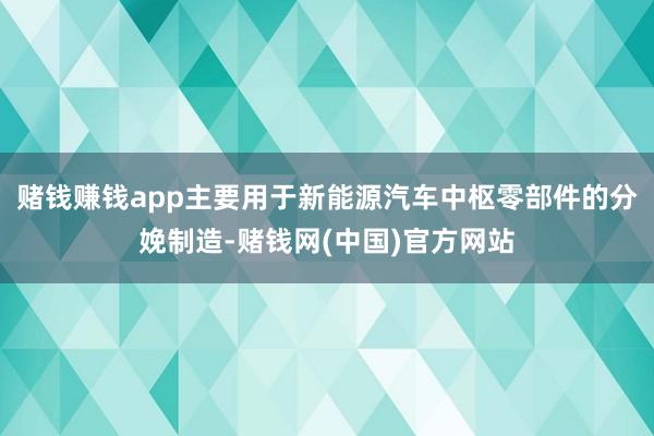 赌钱赚钱app主要用于新能源汽车中枢零部件的分娩制造-赌钱网(中国)官方网站