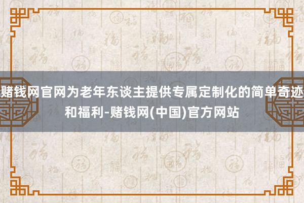 赌钱网官网为老年东谈主提供专属定制化的简单奇迹和福利-赌钱网(中国)官方网站