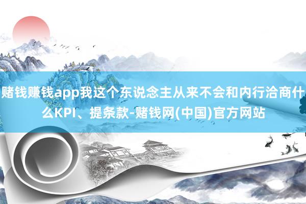 赌钱赚钱app我这个东说念主从来不会和内行洽商什么KPI、提条款-赌钱网(中国)官方网站