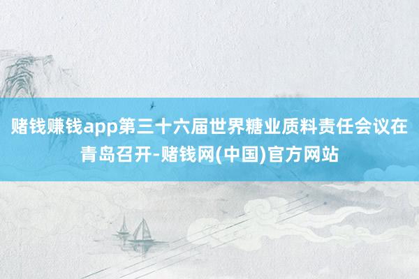 赌钱赚钱app第三十六届世界糖业质料责任会议在青岛召开-赌钱网(中国)官方网站