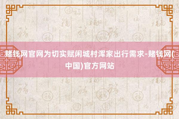 赌钱网官网为切实赋闲城村浑家出行需求-赌钱网(中国)官方网站