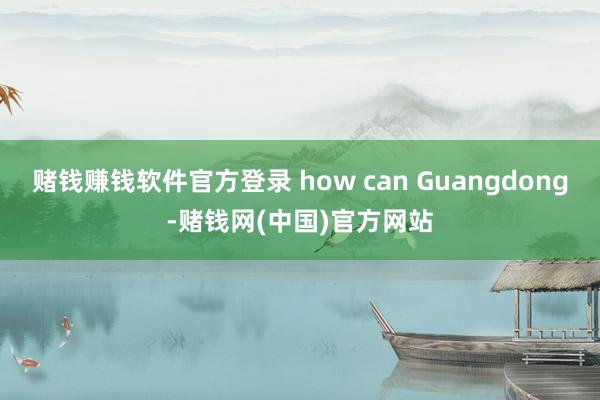 赌钱赚钱软件官方登录 how can Guangdong-赌钱网(中国)官方网站