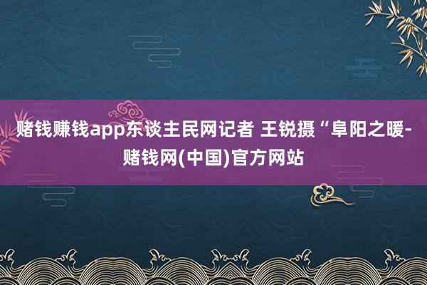 赌钱赚钱app东谈主民网记者 王锐摄“阜阳之暖-赌钱网(中国)官方网站