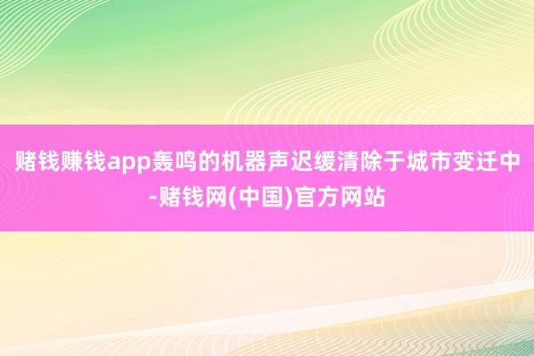 赌钱赚钱app轰鸣的机器声迟缓清除于城市变迁中-赌钱网(中国)官方网站