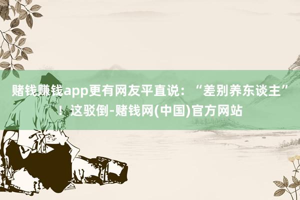 赌钱赚钱app更有网友平直说：“差别养东谈主”！这驳倒-赌钱网(中国)官方网站