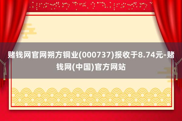 赌钱网官网朔方铜业(000737)报收于8.74元-赌钱网(中国)官方网站
