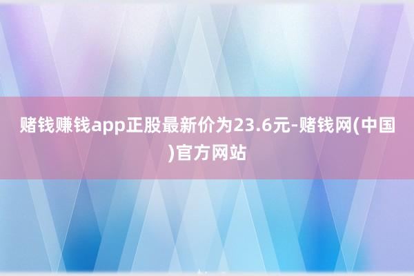赌钱赚钱app正股最新价为23.6元-赌钱网(中国)官方网站