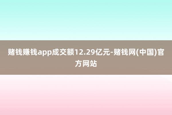 赌钱赚钱app成交额12.29亿元-赌钱网(中国)官方网站