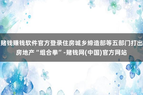 赌钱赚钱软件官方登录住房城乡缔造部等五部门打出房地产“组合拳”-赌钱网(中国)官