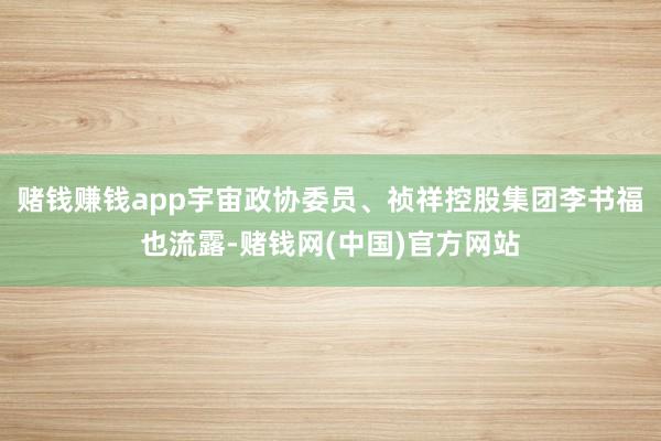 赌钱赚钱app宇宙政协委员、祯祥控股集团李书福也流露-赌钱网(中国)官方网站